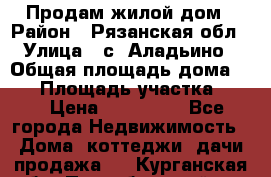 Продам жилой дом › Район ­ Рязанская обл › Улица ­ с. Аладьино › Общая площадь дома ­ 65 › Площадь участка ­ 14 › Цена ­ 800 000 - Все города Недвижимость » Дома, коттеджи, дачи продажа   . Курганская обл.,Притобольный р-н